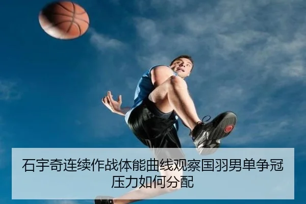 石宇奇连续作战体能曲线观察国羽男单争冠压力如何分配